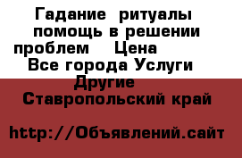 Гадание, ритуалы, помощь в решении проблем. › Цена ­ 1 000 - Все города Услуги » Другие   . Ставропольский край